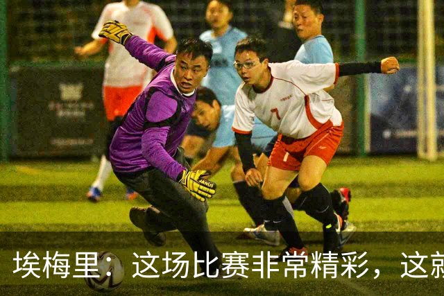 埃梅里:这场比赛非常精彩,这就是我们希望达到并保持的水准
